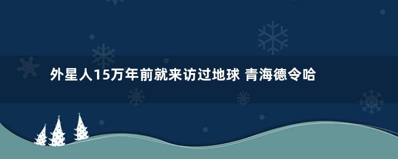 外星人15万年前就来访过地球 青海德令哈外星人遗址是真的吗